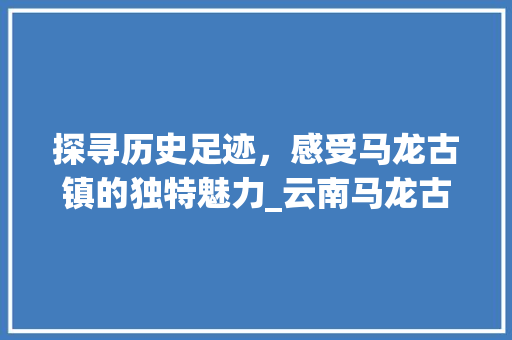 探寻历史足迹，感受马龙古镇的独特魅力_云南马龙古镇详细游