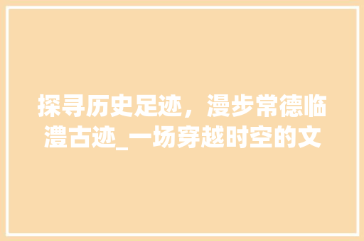 探寻历史足迹，漫步常德临澧古迹_一场穿越时空的文化之旅