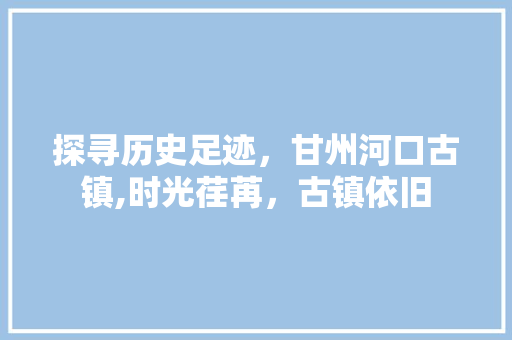 探寻历史足迹，甘州河口古镇,时光荏苒，古镇依旧