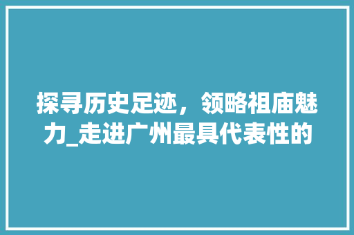 探寻历史足迹，领略祖庙魅力_走进广州最具代表性的历史景点