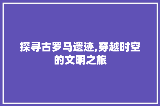 探寻古罗马遗迹,穿越时空的文明之旅