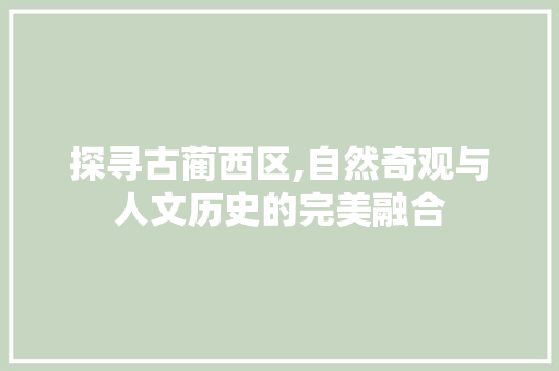 探寻古蔺西区,自然奇观与人文历史的完美融合