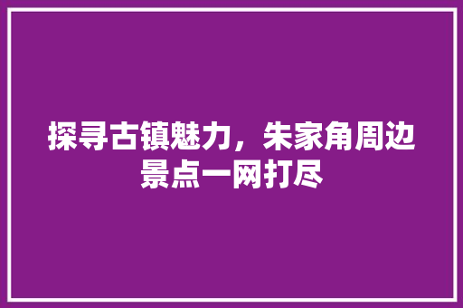 探寻古镇魅力，朱家角周边景点一网打尽