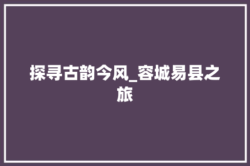 探寻古韵今风_容城易县之旅