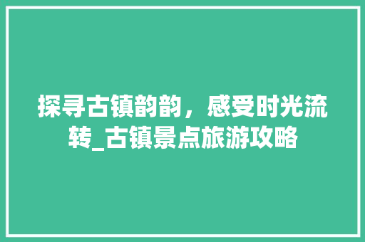 探寻古镇韵韵，感受时光流转_古镇景点旅游攻略