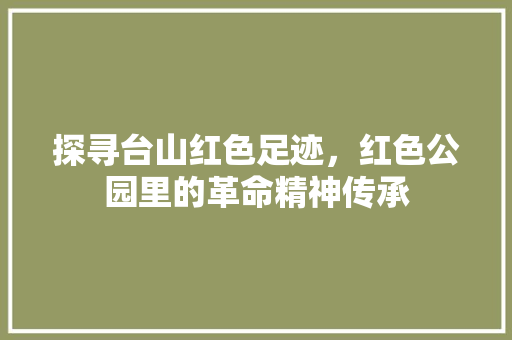 探寻台山红色足迹，红色公园里的革命精神传承