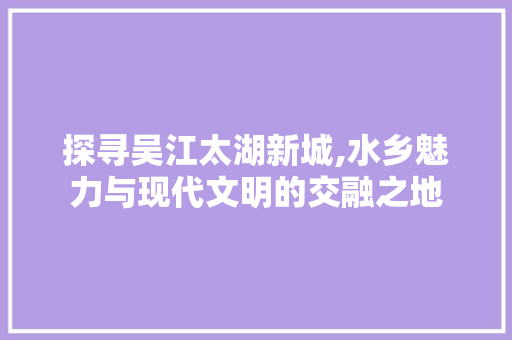 探寻吴江太湖新城,水乡魅力与现代文明的交融之地