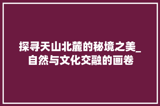 探寻天山北麓的秘境之美_自然与文化交融的画卷