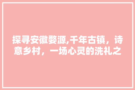 探寻安徽婺源,千年古镇，诗意乡村，一场心灵的洗礼之旅