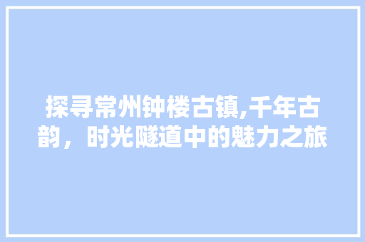 探寻常州钟楼古镇,千年古韵，时光隧道中的魅力之旅