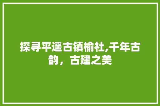 探寻平遥古镇榆社,千年古韵，古建之美