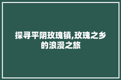 探寻平阴玫瑰镇,玫瑰之乡的浪漫之旅