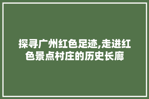 探寻广州红色足迹,走进红色景点村庄的历史长廊