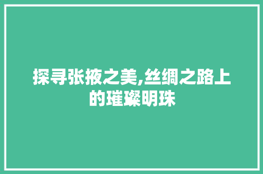 探寻张掖之美,丝绸之路上的璀璨明珠