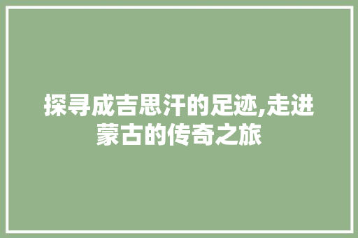 探寻成吉思汗的足迹,走进蒙古的传奇之旅