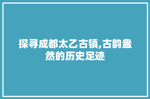 探寻成都太乙古镇,古韵盎然的历史足迹