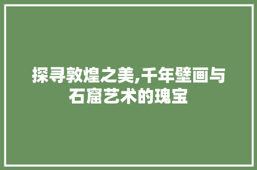 探寻敦煌之美,千年壁画与石窟艺术的瑰宝