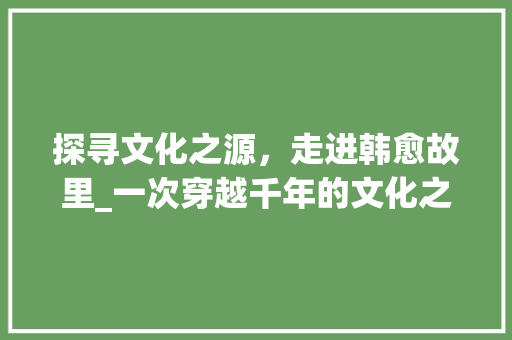 探寻文化之源，走进韩愈故里_一次穿越千年的文化之旅