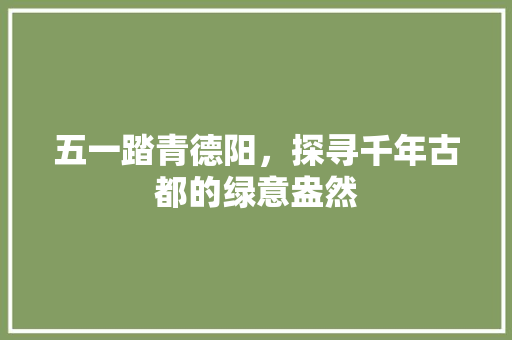 五一踏青德阳，探寻千年古都的绿意盎然