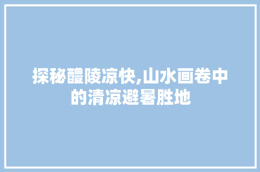 探秘醴陵凉快,山水画卷中的清凉避暑胜地