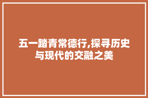 五一踏青常德行,探寻历史与现代的交融之美