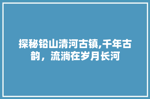 探秘铅山清河古镇,千年古韵，流淌在岁月长河