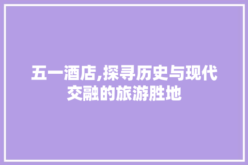 五一酒店,探寻历史与现代交融的旅游胜地