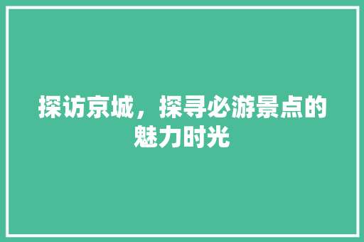 探访京城，探寻必游景点的魅力时光