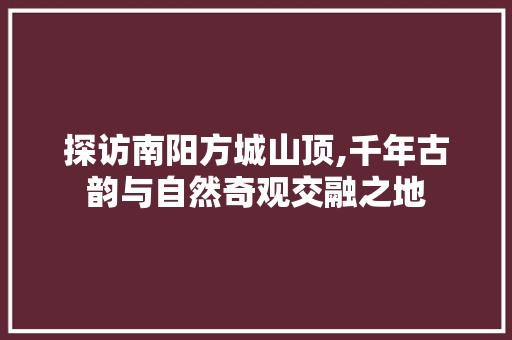 探访南阳方城山顶,千年古韵与自然奇观交融之地