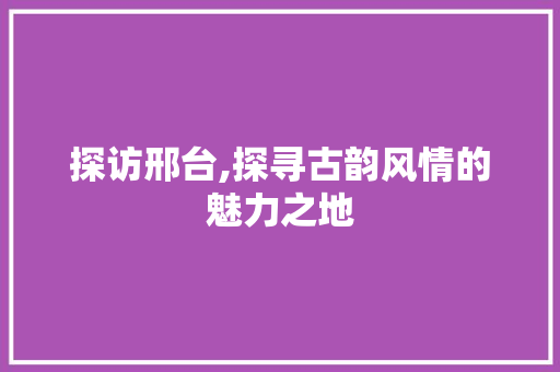 探访邢台,探寻古韵风情的魅力之地