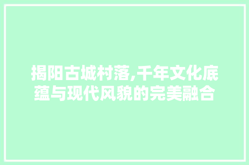 揭阳古城村落,千年文化底蕴与现代风貌的完美融合