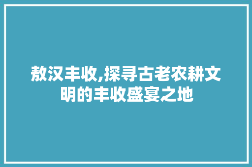 敖汉丰收,探寻古老农耕文明的丰收盛宴之地