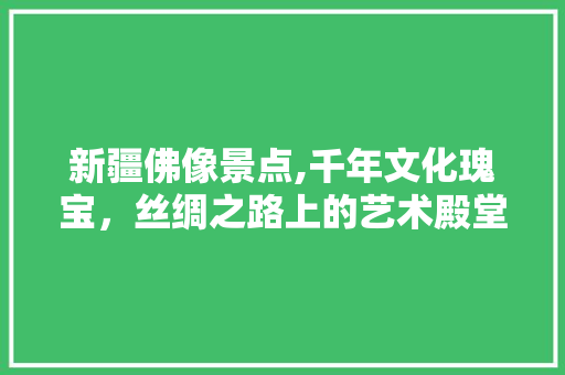 新疆佛像景点,千年文化瑰宝，丝绸之路上的艺术殿堂