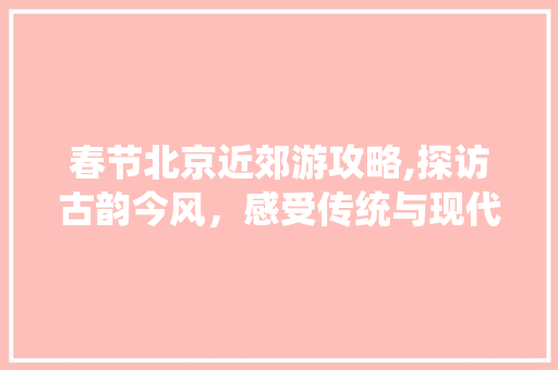 春节北京近郊游攻略,探访古韵今风，感受传统与现代交融之美