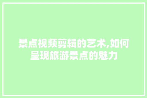 景点视频剪辑的艺术,如何呈现旅游景点的魅力