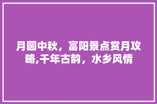 月圆中秋，富阳景点赏月攻略,千年古韵，水乡风情