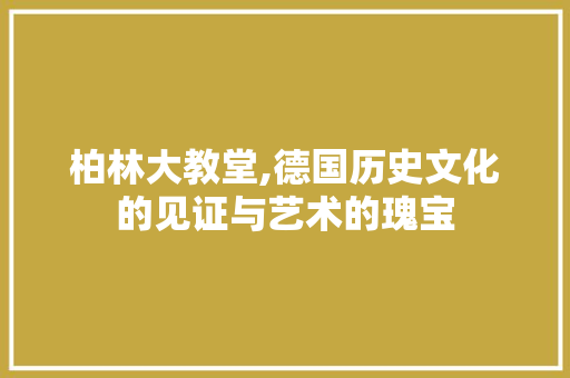 柏林大教堂,德国历史文化的见证与艺术的瑰宝