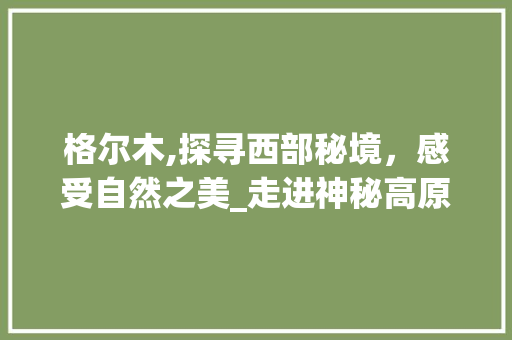 格尔木,探寻西部秘境，感受自然之美_走进神秘高原的旅游胜地