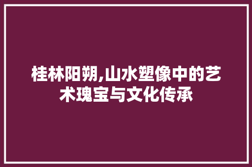 桂林阳朔,山水塑像中的艺术瑰宝与文化传承