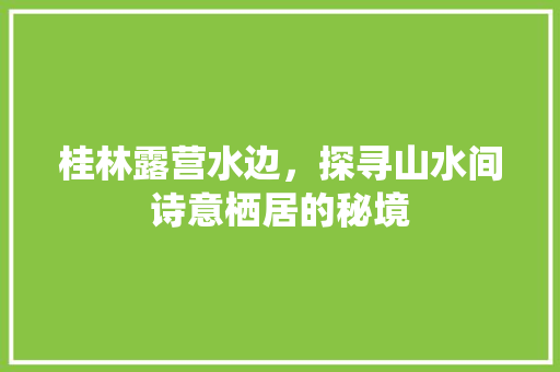 桂林露营水边，探寻山水间诗意栖居的秘境