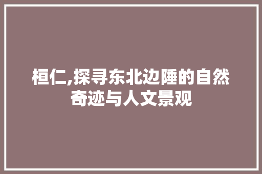 桓仁,探寻东北边陲的自然奇迹与人文景观