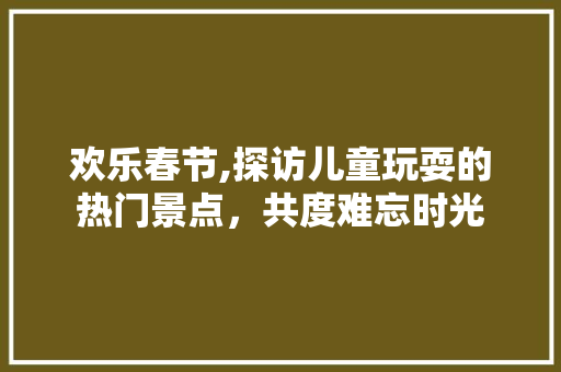 欢乐春节,探访儿童玩耍的热门景点，共度难忘时光