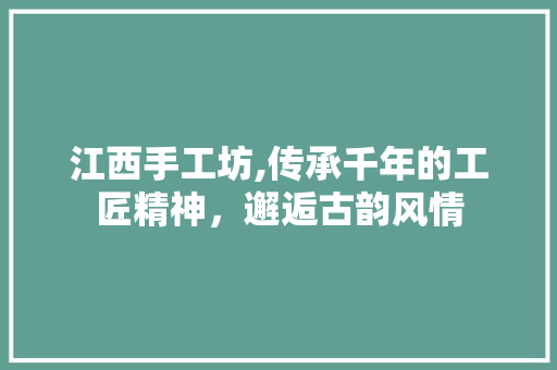 江西手工坊,传承千年的工匠精神，邂逅古韵风情