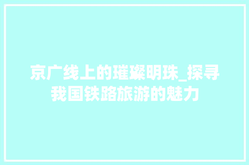 京广线上的璀璨明珠_探寻我国铁路旅游的魅力