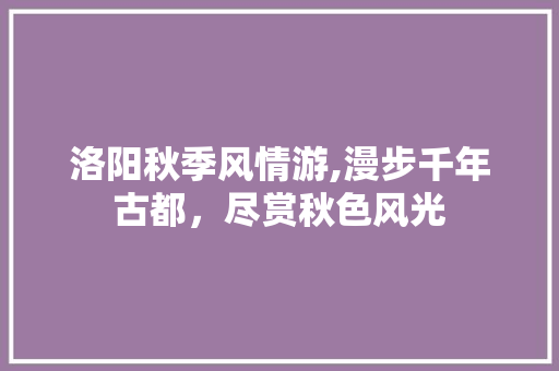 洛阳秋季风情游,漫步千年古都，尽赏秋色风光