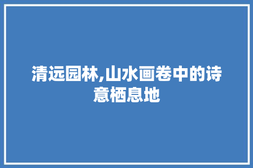 清远园林,山水画卷中的诗意栖息地