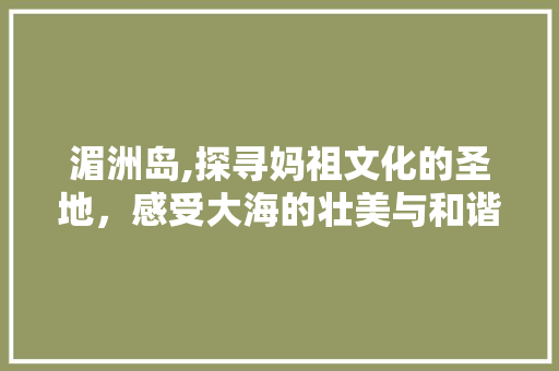 湄洲岛,探寻妈祖文化的圣地，感受大海的壮美与和谐