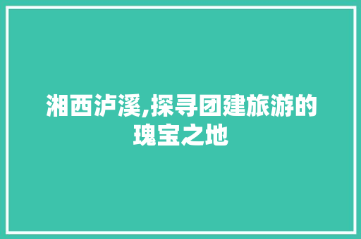 湘西泸溪,探寻团建旅游的瑰宝之地