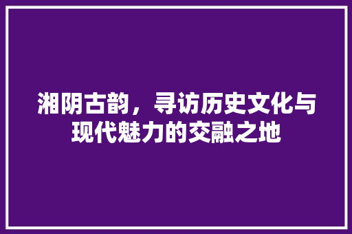 湘阴古韵，寻访历史文化与现代魅力的交融之地