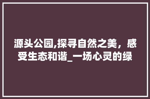 源头公园,探寻自然之美，感受生态和谐_一场心灵的绿色之旅